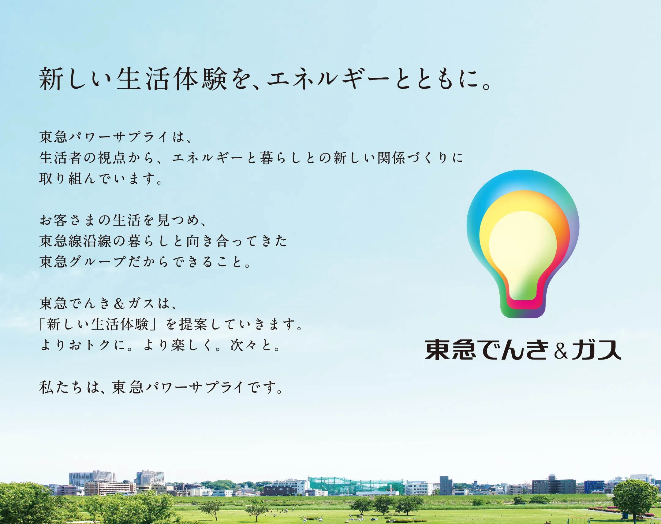 新しい生活体験を、エネルギーとともに。東急パワーサプライは、生活者の視点から、エネルギーと暮らしとの新しい関係づくりに取組んでいます。お客さまの生活を見つめ、東急線沿線の暮らしと向き合ってきた東急グループだからできること。東急でんき＆ガスは、「新しい生活体験」を提案していきます。よりおトクに。より楽しく。次々と。私たちは、東急パワーサプライです。