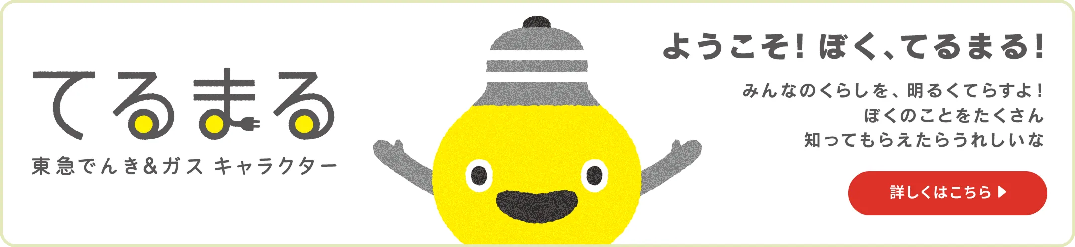 てるまる 東急でんき＆ガス キャラクター ようこそ！ぼく、てるまる！みんなのくらしを、明るくてらすよ！ぼくのことをたくさん知ってもらえたらうれしいな。詳しくはこちら