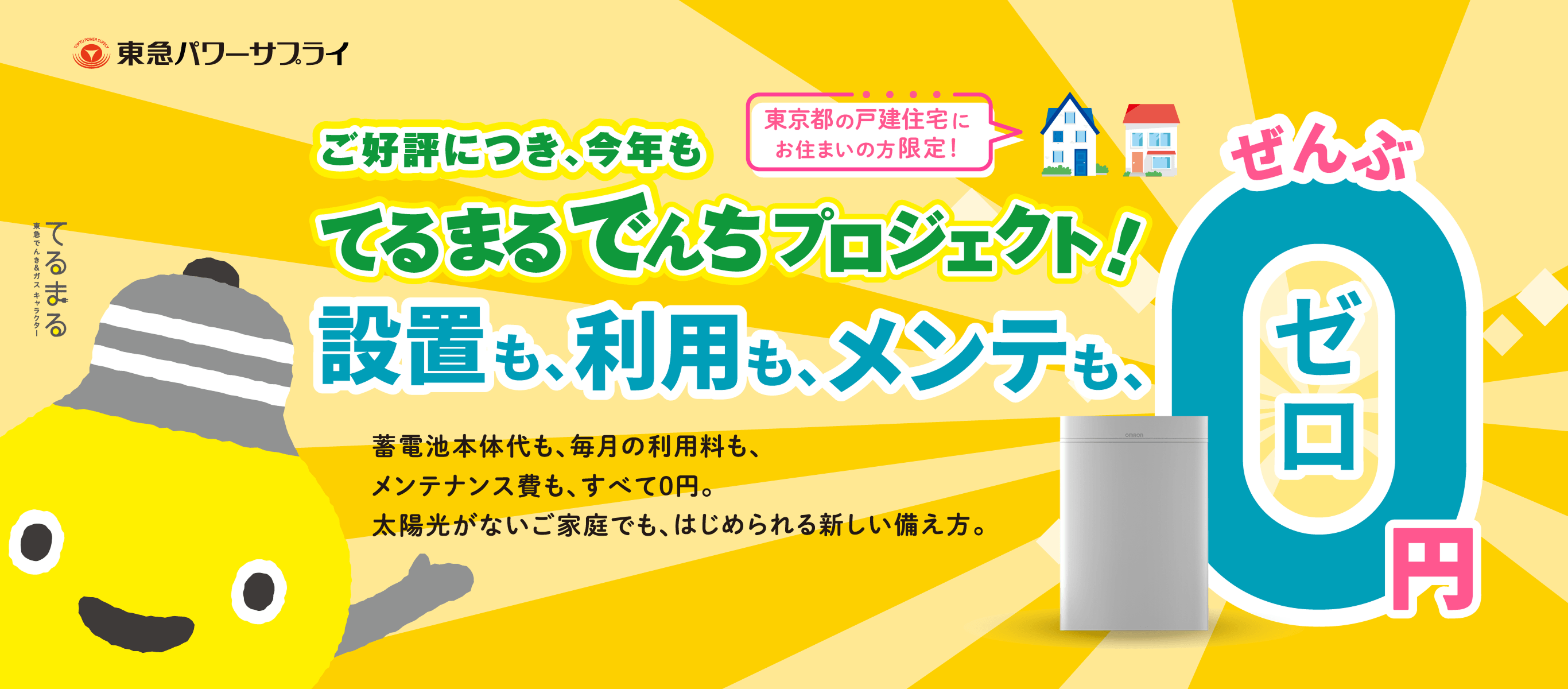 東京都の戸建住宅にお住まいの方限定！ご好評につき、今年もてるまるでんちプロジェクト！蓄電池設置費も、毎月の利用料も、メンテナンス費も、すべて0円。太陽光発電がないご家庭でもはじめられる、新しい備え方。