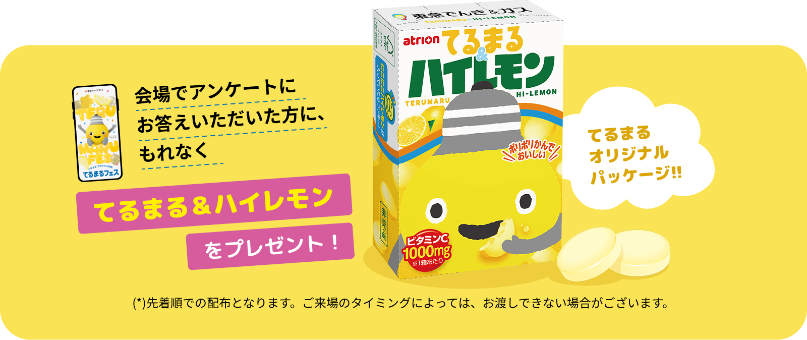 会場でアンケートにお答えいただいた方に、もれなくてるまる＆ハイレモンをプレゼント！ てるまるオリジナルパッケージ!! (*)先着順での配布となります。ご来場のタイミングによっては、お渡しできない場合がございます。