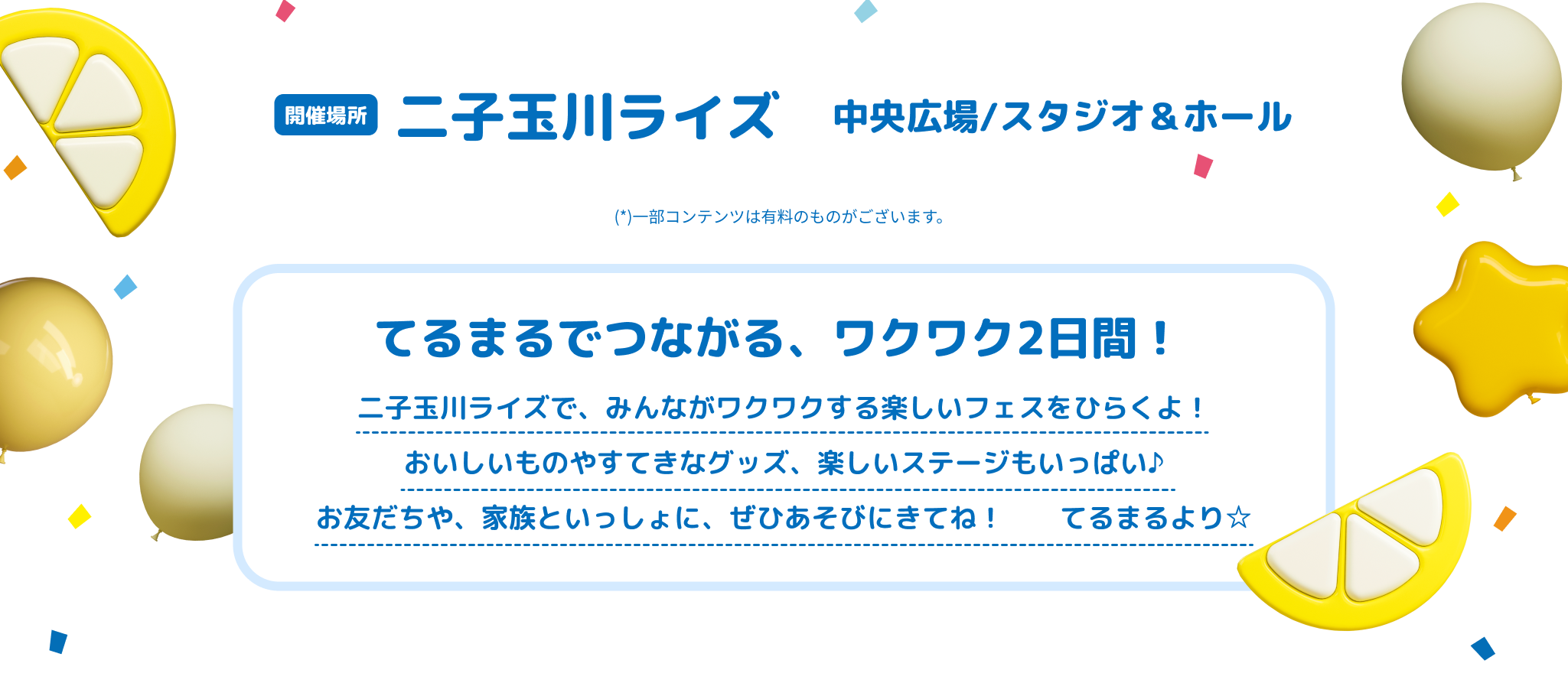 開催場所 二子玉川ライズ 中央広場/スタジオ＆ホール 一部コンテンツは有料のものがございます。 てるまるでつながる、ワクワク2日間！ 二子玉川ライズで、みんながワクワクする楽しいフェスをひらくよ！おいしいものやすてきなグッズ、楽しいステージもいっぱい♪お友だちや、家族といっしょに、ぜひあそびにきてね！ てるまるより☆
