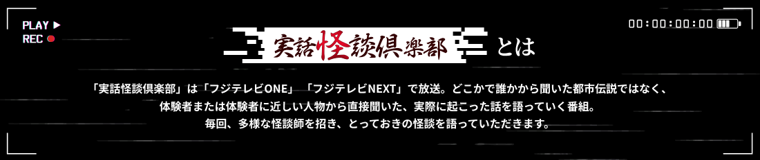 実話怪談倶楽部とは 「実話怪談倶楽部」は「フジテレビONE」「フジテレビNEXT」で放送。どこかで誰かから聞いた都市伝説ではなく、体験者または体験者に近しい人物から直接聞いた、実際に起こった話を語っていく番組。毎回、多様な怪談師を招き、とっておきの怪談を語っていただきます。