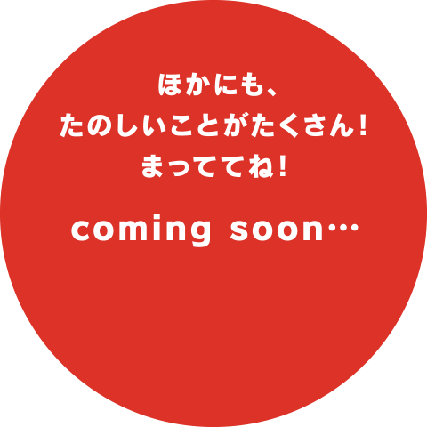 ほかにも、たのしいことがたくさん!まっててね!coming soon…