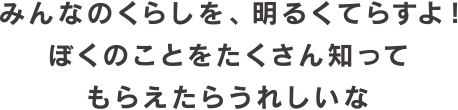 みんなのくらしを、明るくてらすよ!ぼくのことをたくさん知ってもらえたらうれしいな